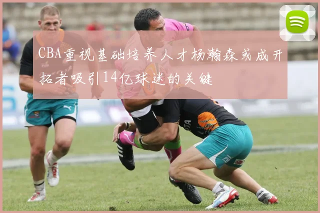 CBA重视基础培养人才杨瀚森或成开拓者吸引14亿球迷的关键