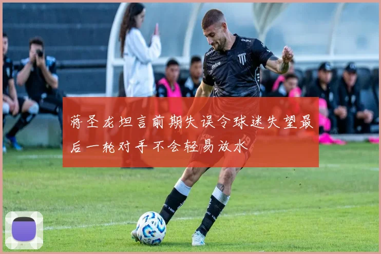 蒋圣龙坦言前期失误令球迷失望最后一轮对手不会轻易放水