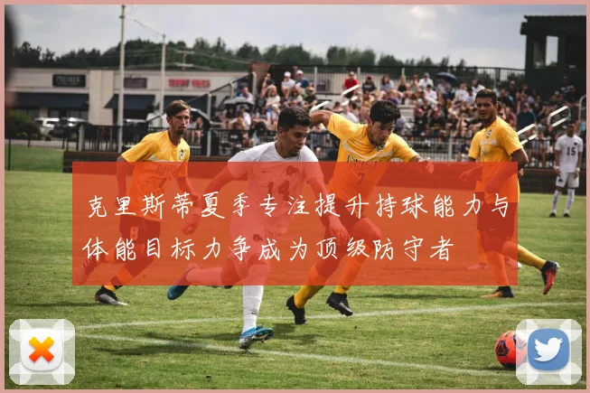 克里斯蒂夏季专注提升持球能力与体能目标力争成为顶级防守者