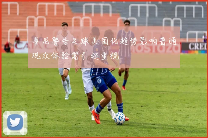 鲁尼警告足球美国化趋势影响普通观众体验需引起重视