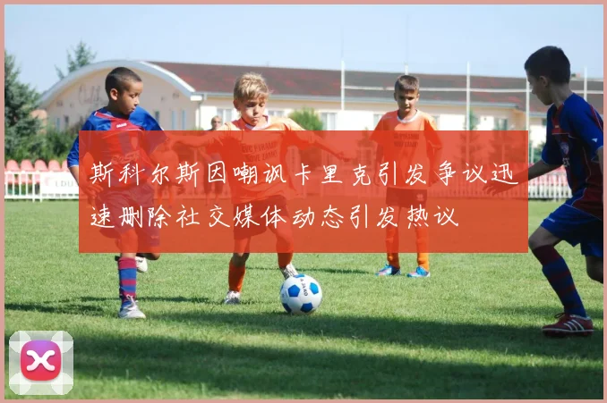斯科尔斯因嘲讽卡里克引发争议迅速删除社交媒体动态引发热议