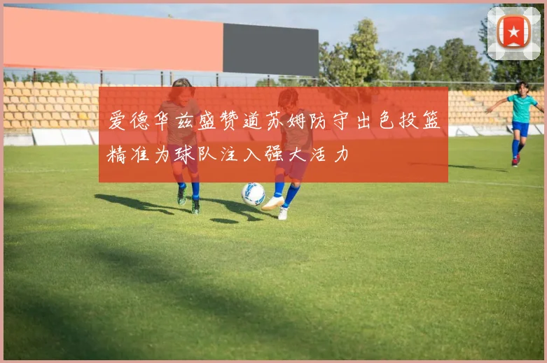 爱德华兹盛赞道苏姆防守出色投篮精准为球队注入强大活力