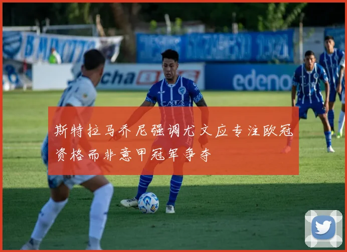 斯特拉马乔尼强调尤文应专注欧冠资格而非意甲冠军争夺