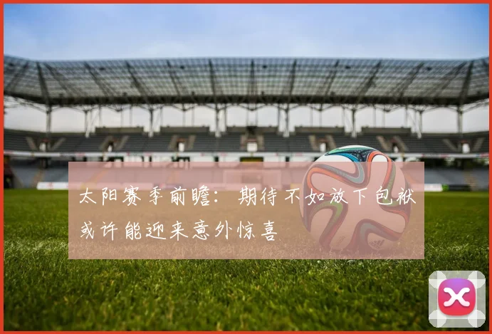 太阳赛季前瞻：期待不如放下包袱或许能迎来意外惊喜