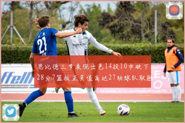 恩比德三节表现出色14投10中砍下28分7篮板正负值高达27助球队取胜