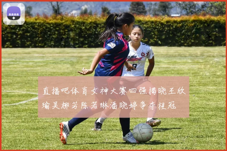 直播吧体育女神大赛四强揭晓王欣瑜吴柳芳陈若琳潘晓婷争夺桂冠