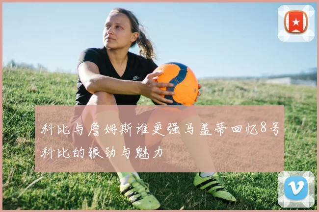科比与詹姆斯谁更强马盖蒂回忆8号科比的狠劲与魅力