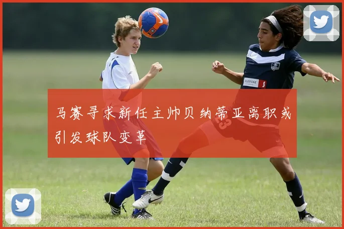 马赛寻求新任主帅贝纳蒂亚离职或引发球队变革