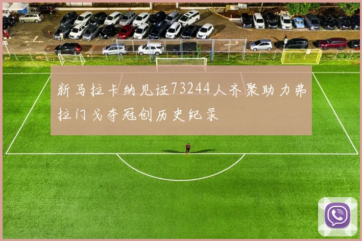 新马拉卡纳见证73244人齐聚助力弗拉门戈夺冠创历史纪录