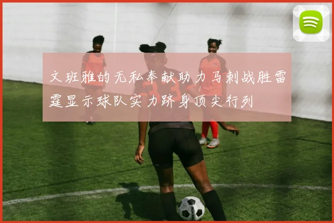 文班雅的无私奉献助力马刺战胜雷霆显示球队实力跻身顶尖行列