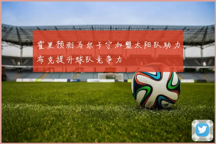 霍里预测马尔卡宁加盟太阳队助力布克提升球队竞争力