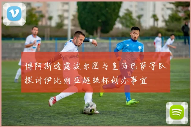 博阿斯透露波尔图与皇马巴萨等队探讨伊比利亚超级杯创办事宜