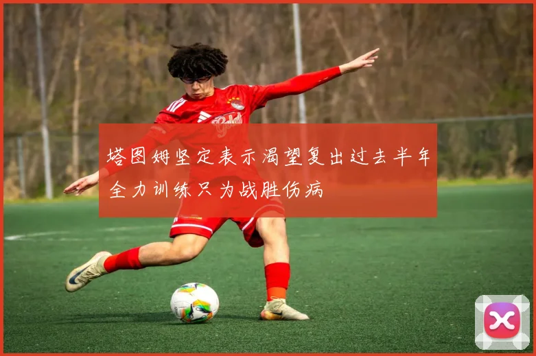 塔图姆坚定表示渴望复出过去半年全力训练只为战胜伤病