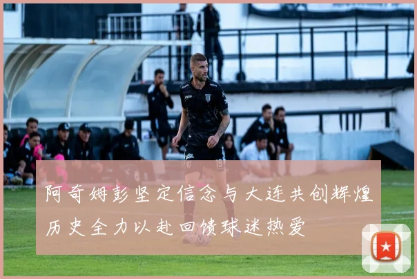 阿奇姆彭坚定信念与大连共创辉煌历史全力以赴回馈球迷热爱