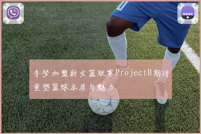 李梦加盟新女篮联赛ProjectB期待重塑篮球本质与魅力