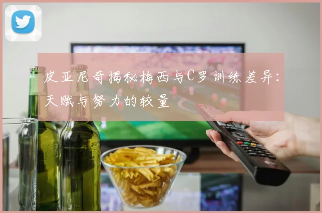 皮亚尼奇揭秘梅西与C罗训练差异：天赋与努力的较量
