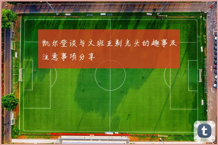 凯尔登谈与文班互剃光头的趣事及注意事项分享