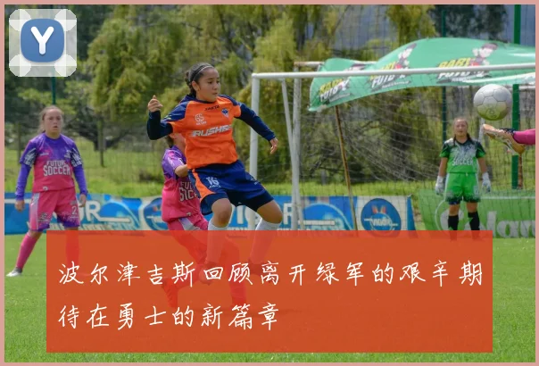 波尔津吉斯回顾离开绿军的艰辛期待在勇士的新篇章