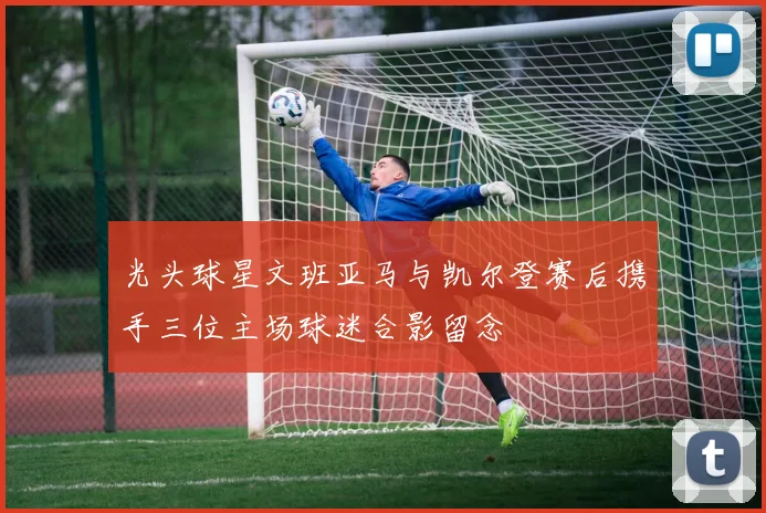 光头球星文班亚马与凯尔登赛后携手三位主场球迷合影留念