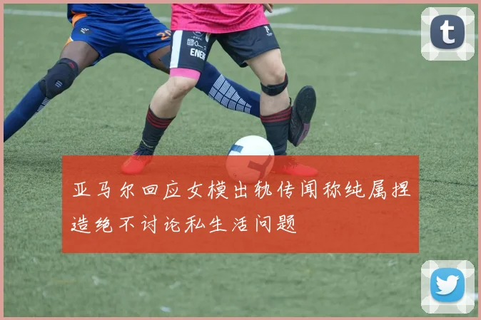 亚马尔回应女模出轨传闻称纯属捏造绝不讨论私生活问题