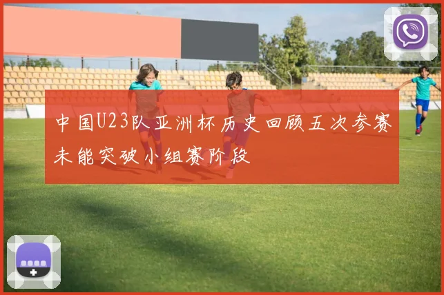 中国U23队亚洲杯历史回顾五次参赛未能突破小组赛阶段